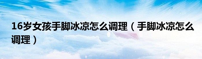 16歲女孩手腳冰涼怎么調理（手腳冰涼怎么調理）