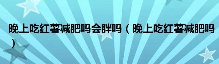 晚上吃紅薯減肥嗎會胖嗎（晚上吃紅薯減肥嗎）