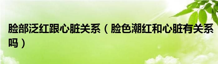 臉部泛紅跟心臟關系（臉色潮紅和心臟有關系嗎）