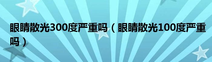 眼睛散光300度嚴(yán)重嗎（眼睛散光100度嚴(yán)重嗎）