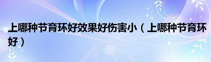 上哪種節(jié)育環(huán)好效果好傷害?。ㄉ夏姆N節(jié)育環(huán)好）