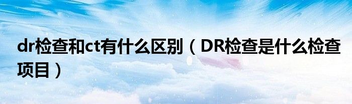 dr檢查和ct有什么區(qū)別（DR檢查是什么檢查項目）