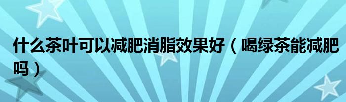 什么茶葉可以減肥消脂效果好（喝綠茶能減肥嗎）