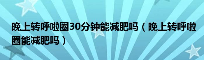 晚上轉呼啦圈30分鐘能減肥嗎（晚上轉呼啦圈能減肥嗎）