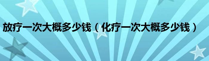 放療一次大概多少錢（化療一次大概多少錢）