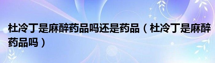 杜冷丁是麻醉藥品嗎還是藥品（杜冷丁是麻醉藥品嗎）