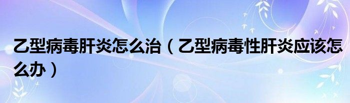 乙型病毒肝炎怎么治（乙型病毒性肝炎應(yīng)該怎么辦）