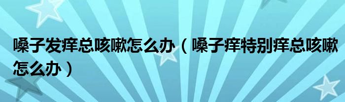 嗓子發(fā)癢總咳嗽怎么辦（嗓子癢特別癢總咳嗽怎么辦）