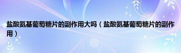 鹽酸氨基葡萄糖片的副作用大嗎（鹽酸氨基葡萄糖片的副作用）