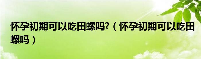 懷孕初期可以吃田螺嗎?（懷孕初期可以吃田螺嗎）