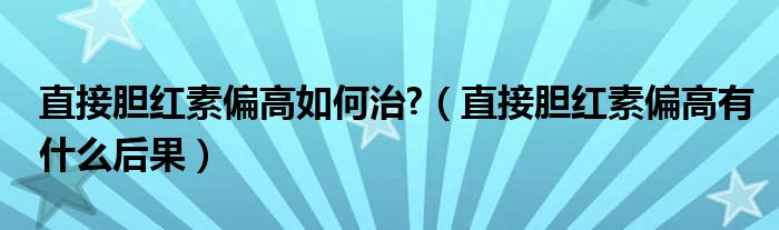 直接膽紅素偏高如何治?（直接膽紅素偏高有什么后果）