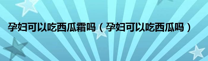 孕婦可以吃西瓜霜嗎（孕婦可以吃西瓜嗎）