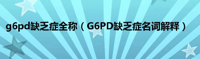 g6pd缺乏癥全稱（G6PD缺乏癥名詞解釋）