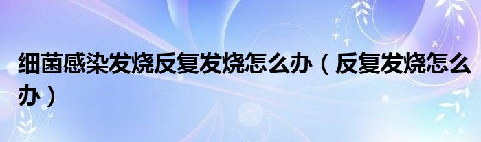 細菌感染發(fā)燒反復(fù)發(fā)燒怎么辦（反復(fù)發(fā)燒怎么辦）