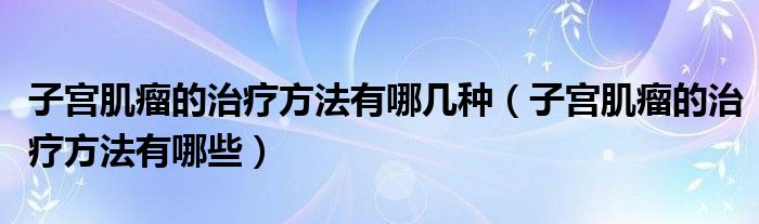 子宮肌瘤的治療方法有哪幾種（子宮肌瘤的治療方法有哪些）