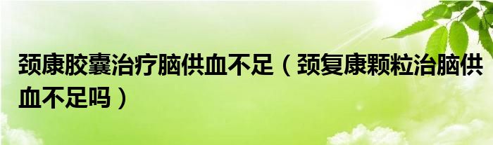 頸康膠囊治療腦供血不足（頸復(fù)康顆粒治腦供血不足嗎）