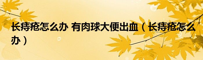 長(zhǎng)痔瘡怎么辦 有肉球大便出血（長(zhǎng)痔瘡怎么辦）