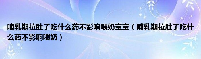 哺乳期拉肚子吃什么藥不影響喂奶寶寶（哺乳期拉肚子吃什么藥不影響喂奶）