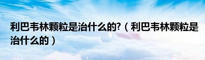 利巴韋林顆粒是治什么的?（利巴韋林顆粒是治什么的）