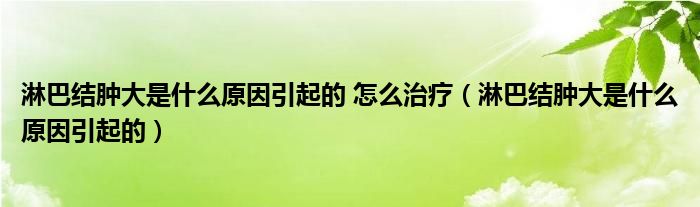 淋巴結(jié)腫大是什么原因引起的 怎么治療（淋巴結(jié)腫大是什么原因引起的）