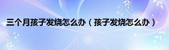 三個(gè)月孩子發(fā)燒怎么辦（孩子發(fā)燒怎么辦）