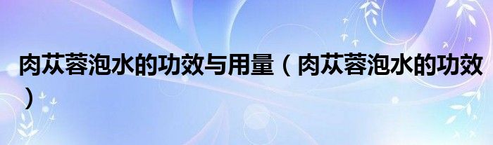 肉蓯蓉泡水的功效與用量（肉蓯蓉泡水的功效）