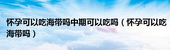 懷孕可以吃海帶嗎中期可以吃嗎（懷孕可以吃海帶嗎）