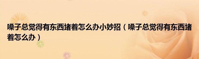 嗓子總覺得有東西堵著怎么辦小妙招（嗓子總覺得有東西堵著怎么辦）