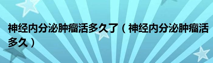 神經(jīng)內(nèi)分泌腫瘤活多久了（神經(jīng)內(nèi)分泌腫瘤活多久）