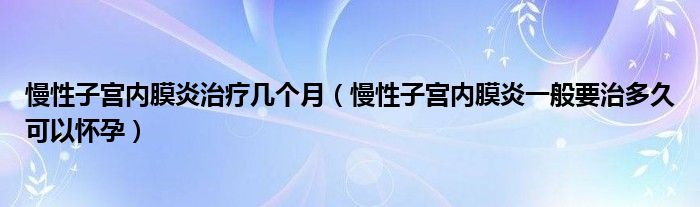 慢性子宮內(nèi)膜炎治療幾個月（慢性子宮內(nèi)膜炎一般要治多久可以懷孕）