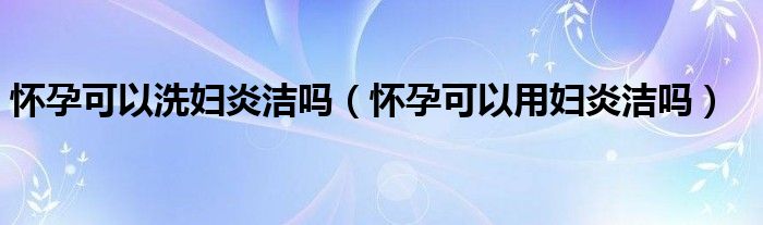 懷孕可以洗婦炎潔嗎（懷孕可以用婦炎潔嗎）