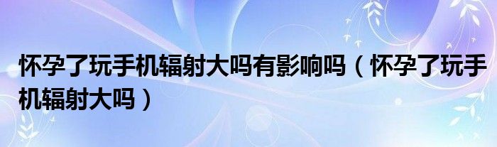 懷孕了玩手機(jī)輻射大嗎有影響嗎（懷孕了玩手機(jī)輻射大嗎）