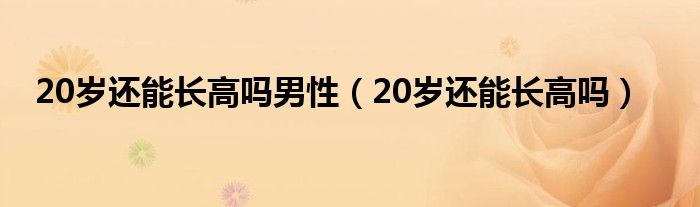 20歲還能長(zhǎng)高嗎男性（20歲還能長(zhǎng)高嗎）