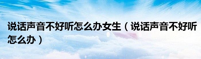 說(shuō)話聲音不好聽(tīng)怎么辦女生（說(shuō)話聲音不好聽(tīng)怎么辦）