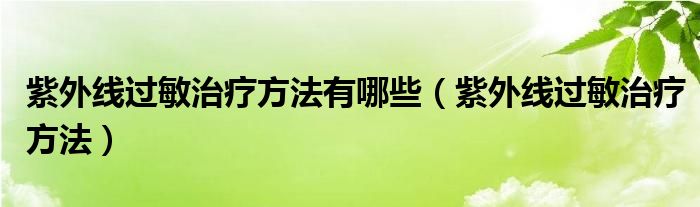 紫外線(xiàn)過(guò)敏治療方法有哪些（紫外線(xiàn)過(guò)敏治療方法）