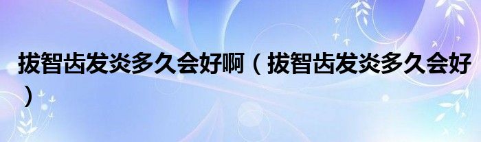 拔智齒發(fā)炎多久會好?。ò沃驱X發(fā)炎多久會好）