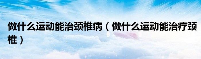 做什么運動能治頸椎?。ㄗ鍪裁催\動能治療頸椎）