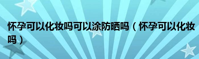 懷孕可以化妝嗎可以涂防曬嗎（懷孕可以化妝嗎）