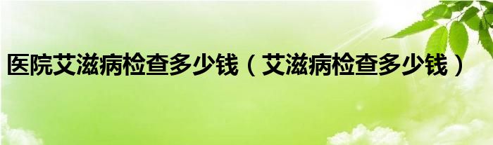 醫(yī)院艾滋病檢查多少錢(qián)（艾滋病檢查多少錢(qián)）