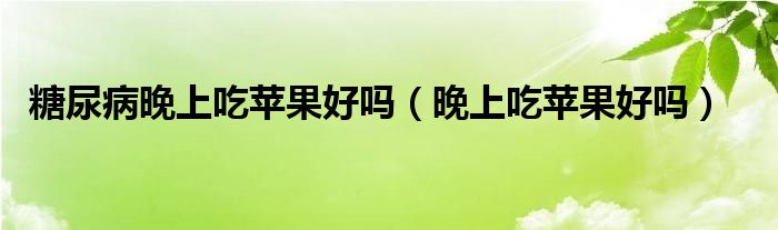 糖尿病晚上吃蘋(píng)果好嗎（晚上吃蘋(píng)果好嗎）