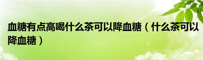 血糖有點(diǎn)高喝什么茶可以降血糖（什么茶可以降血糖）