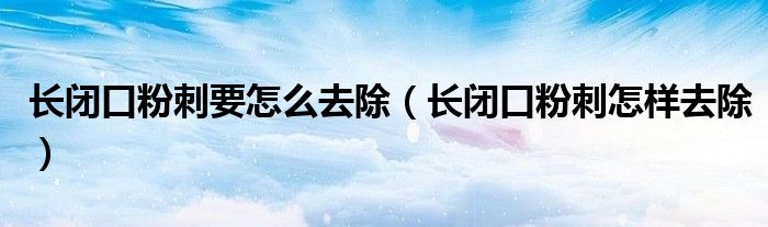 長閉口粉刺要怎么去除（長閉口粉刺怎樣去除）