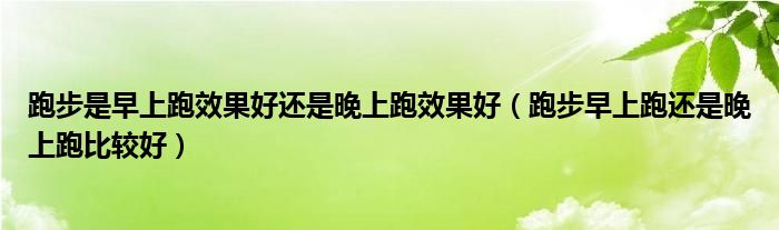 跑步是早上跑效果好還是晚上跑效果好（跑步早上跑還是晚上跑比較好）