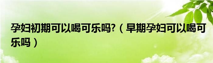 孕婦初期可以喝可樂嗎?（早期孕婦可以喝可樂嗎）