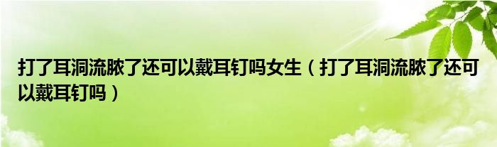 打了耳洞流膿了還可以戴耳釘嗎女生（打了耳洞流膿了還可以戴耳釘嗎）