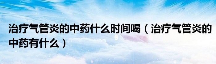 治療氣管炎的中藥什么時間喝（治療氣管炎的中藥有什么）