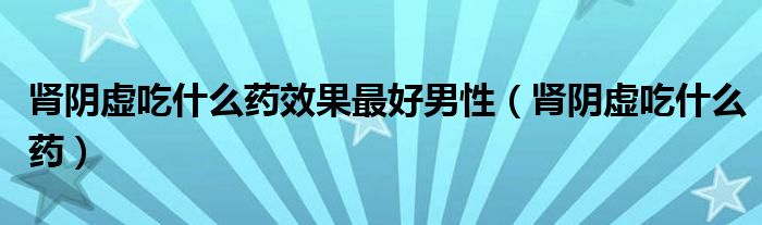 腎陰虛吃什么藥效果最好男性（腎陰虛吃什么藥）