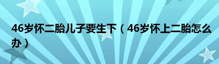 46歲懷二胎兒子要生下（46歲懷上二胎怎么辦）