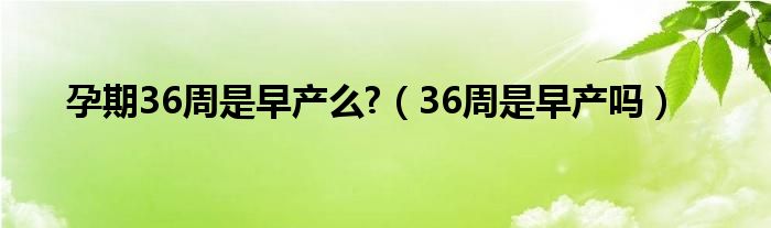 孕期36周是早產(chǎn)么?（36周是早產(chǎn)嗎）