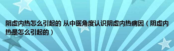 陰虛內熱怎么引起的 從中醫(yī)角度認識陰虛內熱病因（陰虛內熱是怎么引起的）